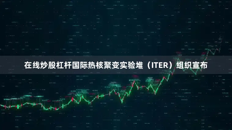 在线炒股杠杆国际热核聚变实验堆（ITER）组织宣布