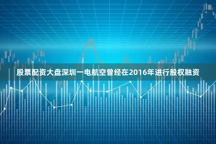 股票配资大盘深圳一电航空曾经在2016年进行股权融资