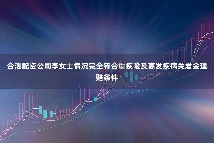 合法配资公司李女士情况完全符合重疾险及高发疾病关爱金理赔条件