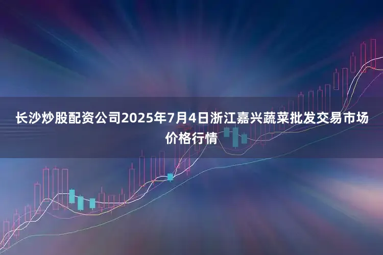 长沙炒股配资公司2025年7月4日浙江嘉兴蔬菜批发交易市场价格行情