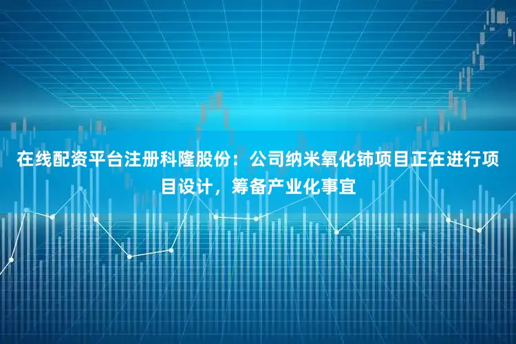 在线配资平台注册科隆股份：公司纳米氧化铈项目正在进行项目设计，筹备产业化事宜