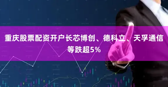 重庆股票配资开户长芯博创、德科立、天孚通信等跌超5%